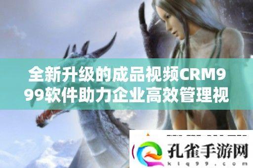 全新升级的成品视频CRM999软件助力企业高效管理视频资源